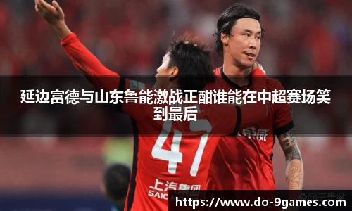 延边富德与山东鲁能激战正酣谁能在中超赛场笑到最后