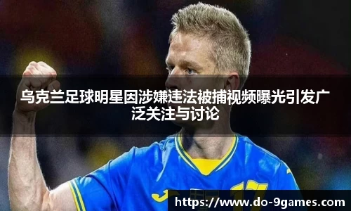 乌克兰足球明星因涉嫌违法被捕视频曝光引发广泛关注与讨论